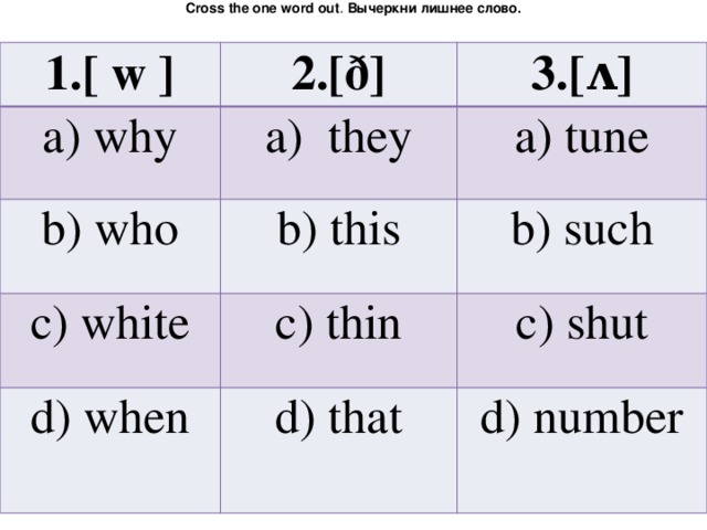Cross the one word out . Вычеркни лишнее слово. 1.[ w ] a) why 2.[ð] a) they 3.[ʌ] b) who a) tune b) this c) white c) thin d) when b) such c) shut d) that d) number 
