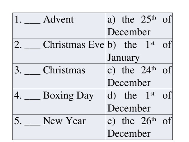 1. ___ Advent a) the 25 th of December 2. ___ Christmas Eve b) the 1 st of January 3. ___ Christmas c) the 24 th of December 4. ___ Boxing Day d) the 1 st of December 5. ___ New Year e) the 26 th of December 