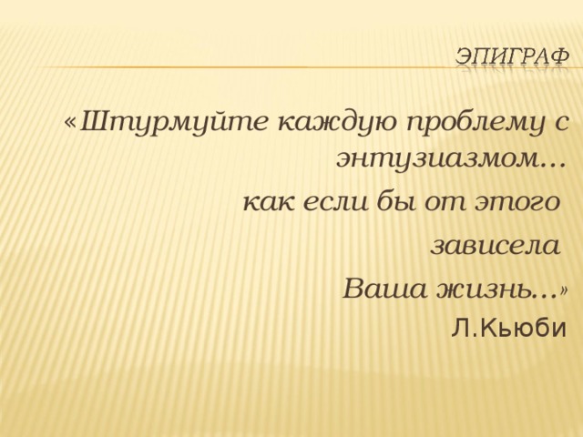  « Штурмуйте каждую проблему с энтузиазмом… как если бы от этого зависела Ваша жизнь…» Л.Кьюби 
