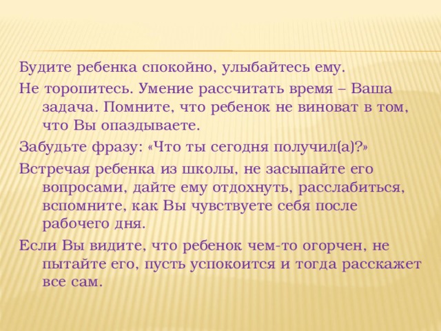 Будите ребенка спокойно, улыбайтесь ему. Не торопитесь. Умение рассчитать время – Ваша задача. Помните, что ребенок не виноват в том, что Вы опаздываете. Забудьте фразу: «Что ты сегодня получил(а)?» Встречая ребенка из школы, не засыпайте его вопросами, дайте ему отдохнуть, расслабиться, вспомните, как Вы чувствуете себя после рабочего дня. Если Вы видите, что ребенок чем-то огорчен, не пытайте его, пусть успокоится и тогда расскажет все сам. 