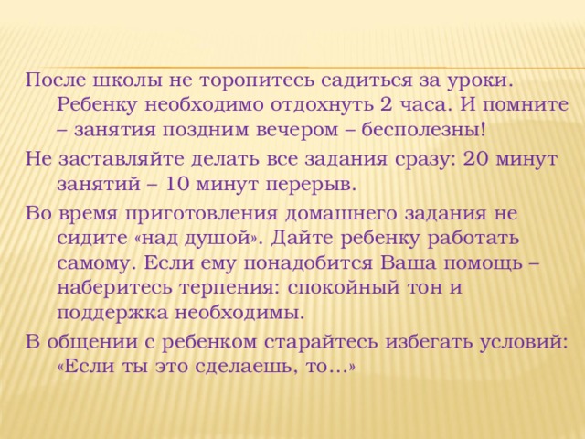 После школы не торопитесь садиться за уроки. Ребенку необходимо отдохнуть 2 часа. И помните – занятия поздним вечером – бесполезны! Не заставляйте делать все задания сразу: 20 минут занятий – 10 минут перерыв. Во время приготовления домашнего задания не сидите «над душой». Дайте ребенку работать самому. Если ему понадобится Ваша помощь – наберитесь терпения: спокойный тон и поддержка необходимы. В общении с ребенком старайтесь избегать условий: «Если ты это сделаешь, то…» 