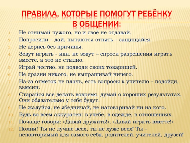 Не отнимай чужого, но и своё не отдавай. Попросили – дай, пытаются отнять – защищайся. Не дерись без причины. Зовут играть - иди, не зовут – спроси разрешения играть вместе, а это не стыдно. Играй честно, не подводи своих товарищей. Не дразни никого, не выпрашивай ничего. Из-за отметок не плачь, есть вопросы к учителю – подойди, выясни. Старайся все делать вовремя, думай о хороших результатах. Они обязательно у тебя будут. Не жалуйся, не ябедничай, не наговаривай ни на кого. Будь во всем аккуратен: в учебе, в одежде, в отношениях. Почаще говори: «Давай дружить!», «Давай играть вместе!» Помни! Ты не лучше всех, ты не хуже всех! Ты – неповторимый для самого себя, родителей, учителей, друзей!  
