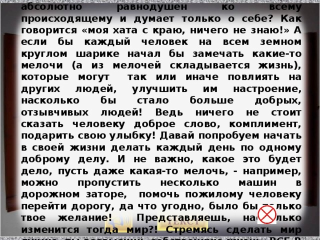 Как часто в жизни мы бываем похожими на такого вот соседа по палате, который абсолютно равнодушен ко всему происходящему и думает только о себе? Как говорится «моя хата с краю, ничего не знаю!» А если бы каждый человек на всем земном круглом шарике начал бы замечать какие-то мелочи (а из мелочей складывается жизнь), которые могут так или иначе повлиять на других людей, улучшить им настроение, насколько бы стало больше добрых, отзывчивых людей! Ведь ничего не стоит сказать человеку доброе слово, комплимент, подарить свою улыбку! Давай попробуем начать в своей жизни делать каждый день по одному доброму делу. И не важно, какое это будет дело, пусть даже какая-то мелочь, - например, можно пропустить несколько машин в дорожном заторе, помочь пожилому человеку перейти дорогу, да что угодно, было бы только твое желание! Представляешь, насколько изменится тогда мир?! Стремясь сделать мир лучше, ты возвысишь собственную жизнь. ВСЕ В ТВОИХ РУКАХ! Изображение с сайта http://www.mib-bozkurt.com/  