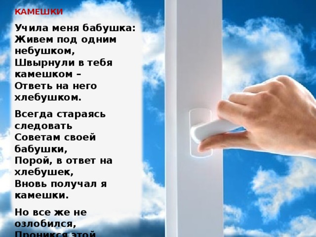 КАМЕШКИ   Учила меня бабушка:  Живем под одним небушком,  Швырнули в тебя камешком –  Ответь на него хлебушком.   Всегда стараясь следовать  Советам своей бабушки,  Порой, в ответ на хлебушек,  Вновь получал я камешки.   Но все же не озлобился,  Проникся этой мудростью:  В добре удача кроется,  А не в злобливой глупости.   Уже и сам я дедушка,  Не за горами краешек.  Учу я внука: «Хлебушек  Подай в ответ на камешек». Изображение с сайта http://st.free-lance.ru/  