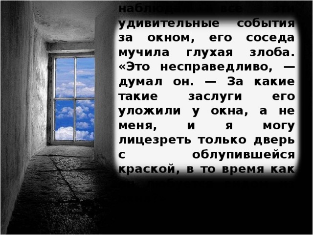 В то время как он наблюдал все эти удивительные события за окном, его соседа мучила глухая злоба. «Это несправедливо, — думал он. — За какие такие заслуги его уложили у окна, а не меня, и я могу лицезреть только дверь с облупившейся краской, в то время как он любуется видом из окна?» Изображение с сайта http://s43.radikal.ru/  