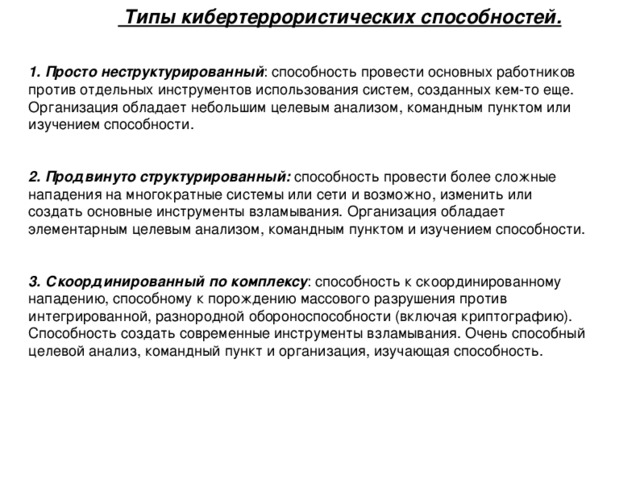   Типы кибертеррористических способностей.  1. Просто неструктурированный : способность провести основных работников против отдельных инструментов использования систем, созданных кем-то еще. Организация обладает небольшим целевым анализом, командным пунктом или изучением способности. 2. Продвинуто структурированный: способность провести более сложные нападения на многократные системы или сети и возможно, изменить или создать основные инструменты взламывания. Организация обладает элементарным целевым анализом, командным пунктом и изучением способности. 3. Скоординированный по комплексу : способность к скоординированному нападению, способному к порождению массового разрушения против интегрированной, разнородной обороноспособности (включая криптографию). Способность создать современные инструменты взламывания. Очень способный целевой анализ, командный пункт и организация, изучающая способность. 