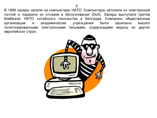 3. В 1999 хакеры напали на компьютеры НАТО. Компьютеры затопили их электронной почтой и поразили их отказом в обслуживании (DoS). Хакеры выступали против бомбежек НАТО китайского посольства в Белграде. Компании, общественные организации и академические учреждения были засыпаны высоко политизированными электронными письмами, содержащими вирусы из других европейских стран. 