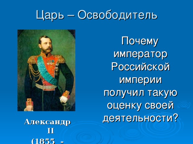 Александр II (1855 - 1881) Царь – Освободитель  Почему император Российской империи получил такую оценку своей деятельности? 