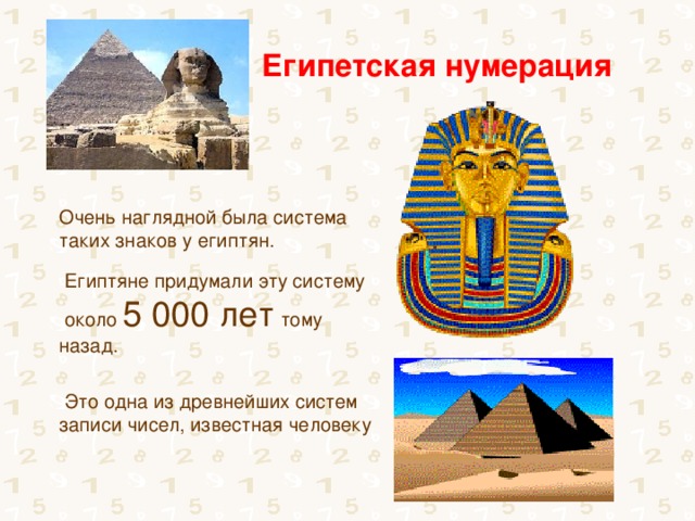 Египетская нумерация Очень наглядной была система таких знаков у египтян.  Египтяне придумали эту систему  около 5 000 лет тому назад.    Это одна из древнейших систем записи чисел, известная человеку 