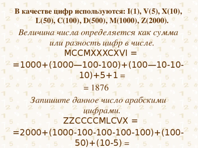 В качестве цифр используются: I(1), V(5), X(10), L(50), C(100), D(500), M(1000), Z(2000). Величина числа определяется как сумма или разность цифр в числе.  MCCMXXXCXVI = =1000+(1000—100-100)+(100—10-10-10)+5+1 = = 1876 Запишите данное число арабскими цифрами.  ZZCCCCMLCVX = =2000+(1000-100-100-100-100)+(100-50)+(10-5) = = 2655 