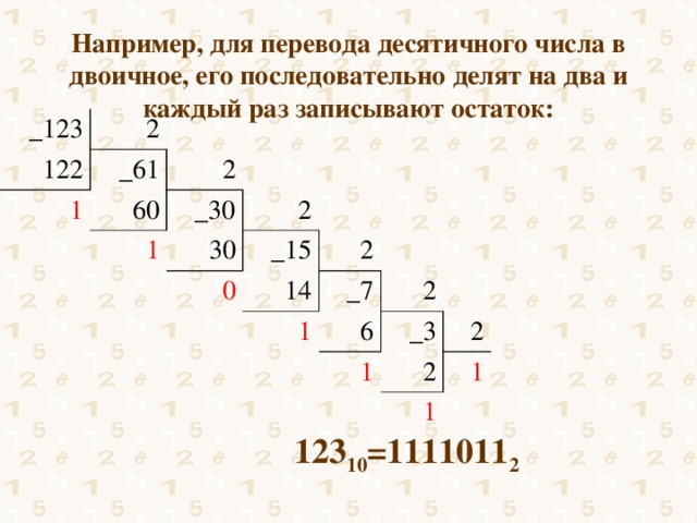 Например, для перевода десятичного числа в двоичное, его последовательно делят на два и каждый раз записывают остаток:   _123 2  122 _61 1 2  60 _30 1 2 30 0 _15 2 14 _7 1 2 6 _3 1 2 2 1 1 123 10 =1111011 2 