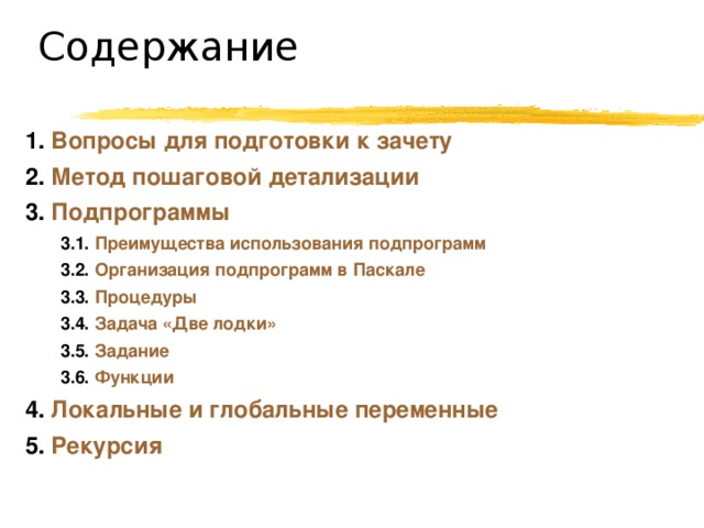 Содержание 1. Вопросы для подготовки к зачету 2. Метод пошаговой детализации 3. Подпрограммы 3.1. Преимущества использования подпрограмм 3.2. Организация подпрограмм в Паскале 3.3. Процедуры 3.4. Задача «Две лодки» 3.5. Задание  3.6. Функции 3.1. Преимущества использования подпрограмм 3.2. Организация подпрограмм в Паскале 3.3. Процедуры 3.4. Задача «Две лодки» 3.5. Задание  3.6. Функции 4. Локальные и глобальные переменные 5. Рекурсия 