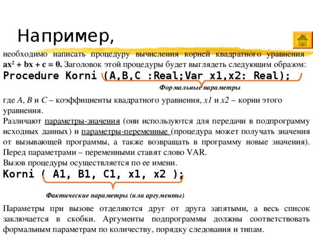 Например, необходимо написать процедуру вычисления корней квадратного уравнения  ax 2 + bx + c = 0. Заголовок этой процедуры будет выглядеть следующим образом: Procedure Korni (A,B,C :Real;Var x1,x2: Real);  где A , B и C – коэффициенты квадратного уравнения, x1 и x2 – корни этого уравнения. Различают параметры-значения (они используются для передачи в подпрограмму исходных данных) и параметры-переменные (процедура может получать значения от вызывающей программы, а также возвращать в программу новые значения). Перед параметрами – переменными ставят слово VAR . Вызов процедуры осуществляется по ее имени. Korni ( A1, B1, C1, x1, x2 );  Параметры при вызове отделяются друг от друга запятыми, а весь список заключается в скобки. Аргументы подпрограммы должны соответствовать формальным параметрам по количеству, порядку следования и типам. Формальные параметры Фактические параметры (или аргументы) 