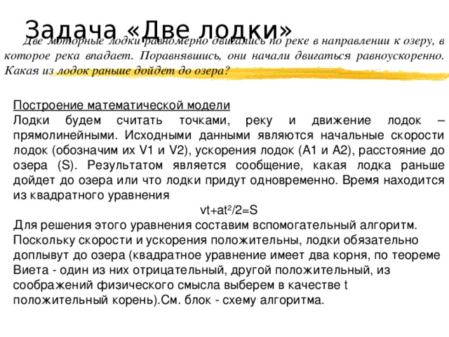 Задача «Две лодки» Две моторные лодки равномерно двигались по реке в направлении к озеру, в которое река впадает. Поравнявшись, они начали двигаться равноускоренно. Какая из лодок раньше дойдет до озера? Построение математической модели Лодки будем считать точками, реку и движение лодок – прямолинейными. Исходными данными являются начальные скорости лодок (обозначим их V1 и V2 ), ускорения лодок (А1 и А2), расстояние до озера (S). Результатом является сообщение, какая лодка раньше дойдет до озера или что лодки придут одновременно. Время находится из квадратного уравнения vt+at 2 /2=S Для решения этого уравнения составим вспомогательный алгоритм. Поскольку скорости и ускорения положительны, лодки обязательно доплывут до озера (квадратное уравнение имеет два корня, по теореме Виета - один из них отрицательный, другой положительный, из соображений физического смысла выберем в качестве t положительный корень).См. блок - схему алгоритма. 