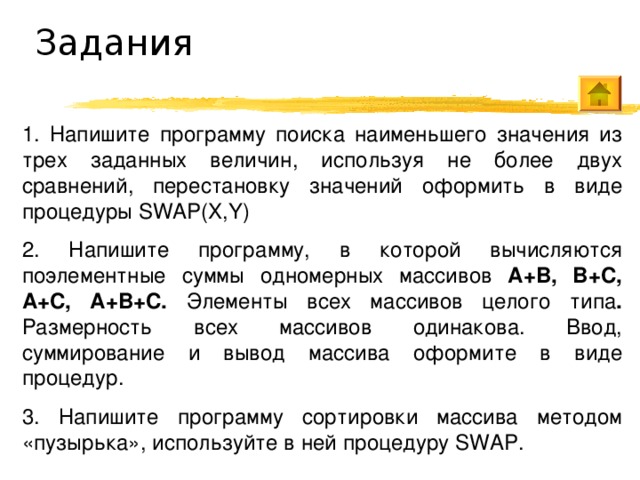 Задания 1. Напишите программу поиска наименьшего значения из трех заданных величин, используя не более двух сравнений, перестановку значений оформить в виде процедуры SWAP(X,Y)  2. Напишите программу, в которой вычисляются поэлементные суммы одномерных массивов A+B, B+C, A+C, A+B+C. Элементы всех массивов целого типа . Размерность всех массивов одинакова. Ввод, суммирование и вывод массива оформите в виде процедур. 3. Напишите программу сортировки массива методом «пузырька», используйте в ней процедуру SWAP. 