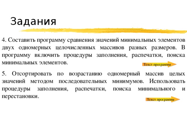 Задания 4. Составить программу сравнения значений минимальных элементов двух одномерных целочисленных массивов разных размеров. В программу включить процедуры заполнения, распечатки, поиска минимальных элементов. 5. Отсортировать по возрастанию одномерный массив целых значений методом последовательных минимумов. Использовать процедуры заполнения, распечатки, поиска минимального и перестановки. Текст программы Текст программы 