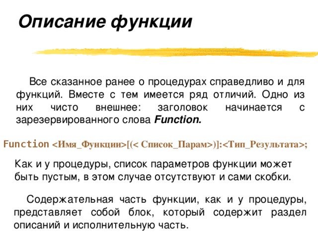 Описание функции   Все сказанное ранее о процедурах справедливо и для функций. Вместе с тем имеется ряд отличий. Одно из них чисто внешнее: заголовок начинается с зарезервированного слова Function. Function [()]:;  Как и у процедуры, список параметров функции может быть пустым, в этом случае отсутствуют и сами скобки. Содержательная часть функции, как и у процедуры, представляет собой блок, который содержит раздел описаний и исполнительную часть. 