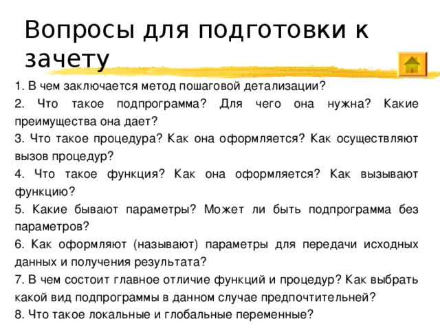 Вопросы для подготовки к зачету 1. В чем заключается метод пошаговой детализации? 2. Что такое подпрограмма? Для чего она нужна? Какие преимущества она дает? 3. Что такое процедура? Как она оформляется? Как осуществляют вызов процедур? 4. Что такое функция? Как она оформляется? Как вызывают функцию? 5. Какие бывают параметры? Может ли быть подпрограмма без параметров? 6. Как оформляют (называют) параметры для передачи исходных данных и получения результата? 7. В чем состоит главное отличие функций и процедур? Как выбрать какой вид подпрограммы в данном случае предпочтительней? 8. Что такое локальные и глобальные переменные? 