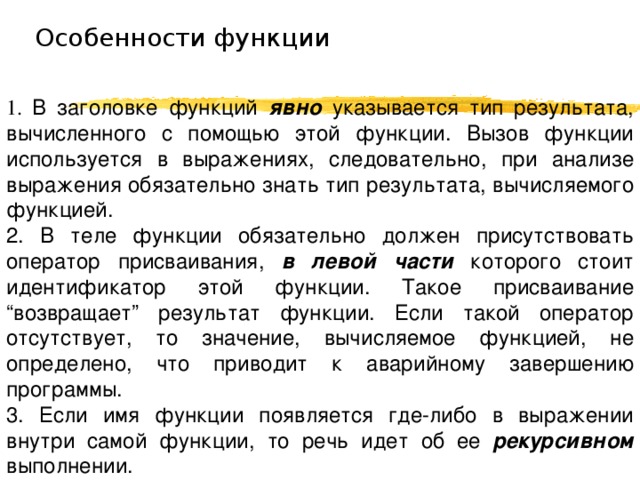 Особенности функции 1. В заголовке функций явно  указывается тип результата, вычисленного с помощью этой функции. Вызов функции используется в выражениях, следовательно, при анализе выражения обязательно знать тип результата, вычисляемого функцией. 2. В теле функции обязательно должен присутствовать оператор присваивания, в левой части которого стоит идентификатор этой функции. Такое присваивание “возвращает” результат функции. Если такой оператор отсутствует, то значение, вычисляемое функцией, не определено, что приводит к аварийному завершению программы. 3. Если имя функции появляется где-либо в выражении внутри самой функции, то речь идет об ее рекурсивном выполнении. 