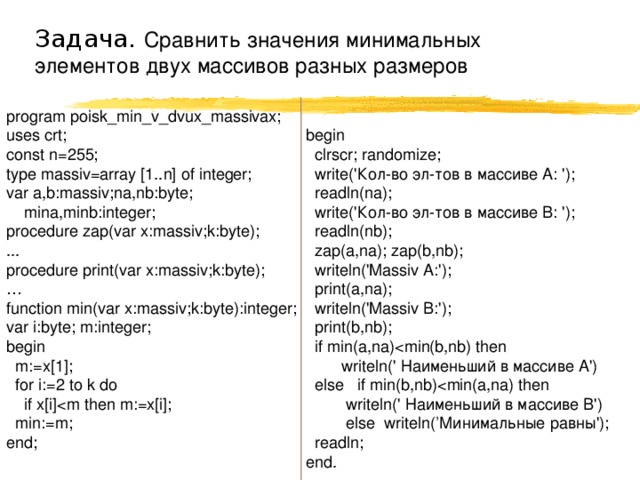 Задача. Сравнить значения минимальных элементов двух массивов разных размеров begin  clrscr; randomize;  write('Кол-во эл-тов в массиве A: ');  readln(na);  write('Кол-во эл-тов в массиве B: ');  readln(nb);  zap(a,na); zap(b,nb);  writeln('Massiv A:');  print(a,na);  writeln('Massiv B:');  print(b,nb);  if min(a,na) writeln(' Наименьший в массиве A')  else if min(b,nb) writeln(' Наименьший в массиве B')  else writeln(’Минимальные равны');  readln; end. program poisk_min_v_dvux_massivax; uses crt; const n=255; type massiv=array [1..n] of integer; var a,b:massiv;na,nb:byte;  mina,minb:integer; procedure zap(var x:massiv;k:byte); ... procedure print(var x:massiv;k:byte); … function min(var x:massiv;k:byte):integer; var i:byte; m:integer; begin  m:=x[1];  for i:=2 to k do  if x[i] min:=m; end; 