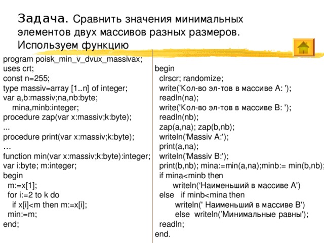 Задача. Сравнить значения минимальных элементов двух массивов разных размеров. Используем функцию begin  clrscr; randomize;  write(’Кол-во эл-тов в массиве A: ');  readln(na);  write('Кол-во эл-тов в массиве B: ');  readln(nb);  zap(a,na); zap(b,nb);  writeln('Massiv A:');  print(a,na);  writeln('Massiv B:');  print(b,nb); mina := min(a,na);minb:= min(b,nb);  if mina writeln( ‘ Наименьший в массиве A')  else if minb writeln(' Наименьший в массиве B')  else writeln(’Минимальные равны');  readln; end. program poisk_min_v_dvux_massivax; uses crt; const n=255; type massiv=array [1..n] of integer; var a,b:massiv;na,nb:byte;  mina,minb:integer; procedure zap(var x:massiv;k:byte); ... procedure print(var x:massiv;k:byte); … function min(var x:massiv;k:byte):integer; var i:byte; m:integer; begin  m:=x[1];  for i:=2 to k do  if x[i] min:=m; end; 