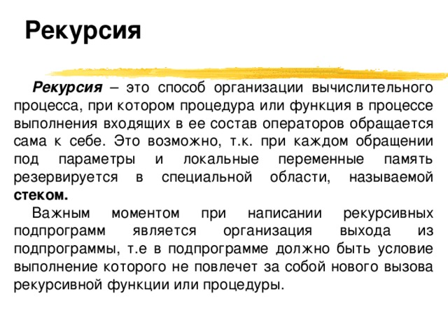 Рекурсия Рекурсия  – это способ организации вычислительного процесса, при котором процедура или функция в процессе выполнения входящих в ее состав операторов обращается сама к себе. Это возможно, т.к. при каждом обращении под параметры и локальные переменные память резервируется в специальной области, называемой стеком. Важным моментом при написании рекурсивных подпрограмм является организация выхода из подпрограммы, т.е в подпрограмме должно быть условие выполнение которого не повлечет за собой нового вызова рекурсивной функции или процедуры. 