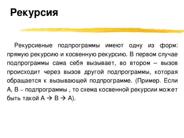 Рекурсия Рекурсивные подпрограммы имеют одну из форм: прямую рекурсию и косвенную рекурсию. В первом случае подпрограммы сама себя вызывает, во втором – вызов происходит через вызов другой подпрограммы, которая обращается к вызывающей подпрограмме. (Пример. Если A, B –  подпрограммы , то схема косвенной рекурсии может быть такой A   B  A) . 