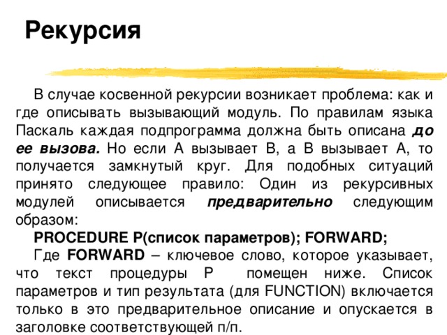 Рекурсия В случае косвенной рекурсии возникает проблема: как и где описывать вызывающий модуль. По правилам языка Паскаль каждая подпрограмма должна быть описана до ее вызова. Но если A вызывает B, а B вызывает A, то получается замкнутый круг.  Для подобных ситуаций принято следующее правило: Один из рекурсивных модулей описывается предварительно следующим образом: PROCEDURE P( список параметров ); FORWARD; Где FORWARD  – ключевое слово, которое указывает, что текст процедуры P помещен ниже. Список параметров и тип результата (для FUNCTION) включается только в это предварительное описание и опускается в заголовке соответствующей п/п. 