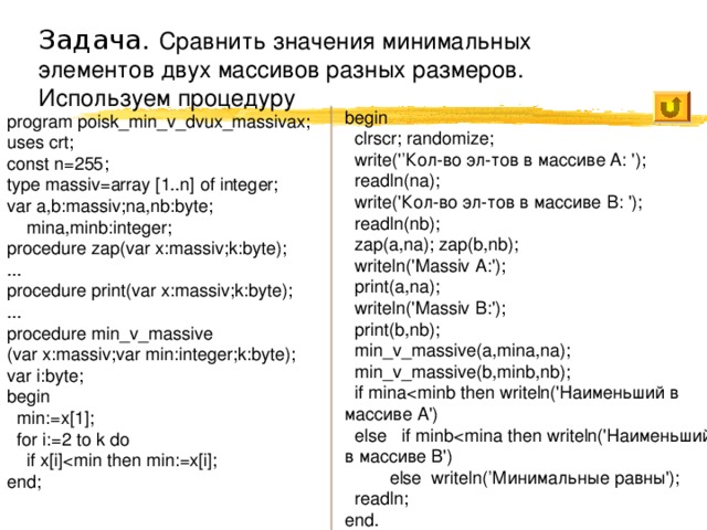 Задача. Сравнить значения минимальных элементов двух массивов разных размеров. Используем процедуру begin  clrscr; randomize;  write(' ’Кол-во эл-тов в массиве A: ');  readln(na);  write('Кол-во эл-тов в массиве B: ');  readln(nb);  zap(a,na); zap(b,nb);  writeln('Massiv A:');  print(a,na);  writeln('Massiv B:');  print(b,nb);  min_v_massive(a,mina,na);  min_v_massive(b,minb,nb);  if mina else if minb else writeln(’Минимальные равны');  readln; end. program poisk_min_v_dvux_massivax; uses crt; const n=255; type massiv=array [1..n] of integer; var a,b:massiv;na,nb:byte;  mina,minb:integer; procedure zap(var x:massiv;k:byte); ... procedure print(var x:massiv;k:byte); ... procedure min_v_massive (var x:massiv;var min:integer;k:byte); var i:byte; begin  min:=x[1];  for i:=2 to k do  if x[i]end; 