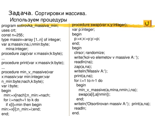 Задача. Сортировки массива.  Используем процедуры procedure swap(var x,y:integer); var p:integer; begin  p:=x;x:=y;y:=p; end; begin  clrscr; randomize;  write('kol-vo elemetov v massive A: ');  readln(na);  zap(a,na);  writeln('Massiv A:');  print(a,na);  for i:=1 to n-1 do  begin  min_v_massive(a,mina,nmin,i,na);  swap(a[i],a[nmin]);  end;  writeln('Otsortirovan massiv A:'); print(a,na);  readln; end. program sotirovka_massiva_min; uses crt; const n=255; type massiv=array [1..n] of integer; var a:massiv;na,i,nmin:byte;  mina:integer; procedure zap(var x:massiv;k:byte); ... procedure print(var x:massiv;k:byte); ... procedure min_v_massive(var x:massiv;var min:integer;var n_min:byte;nach,k:byte); var i:byte; begin  min:=x[nach];n_min:=nach;  for i:=nach+1 to k do  if x[i]end; 