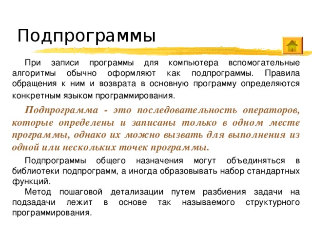 Подпрограммы При записи программы для компьютера вспомогательные алгоритмы обычно оформляют как подпрограммы. Правила обращения к ним и возврата в основную программу определяются конкретным языком программирования.  Подпрограмма - это последовательность операторов, которые определены и записаны только в одном месте программы, однако их можно вызвать для выполнения из одной или нескольких точек программы. Подпрограммы общего назначения могут объединяться в библиотеки подпрограмм, а иногда образовывать набор стандартных функций. Метод пошаговой детализации путем разбиения задачи на подзадачи лежит в основе так называемого структурного программирования. 