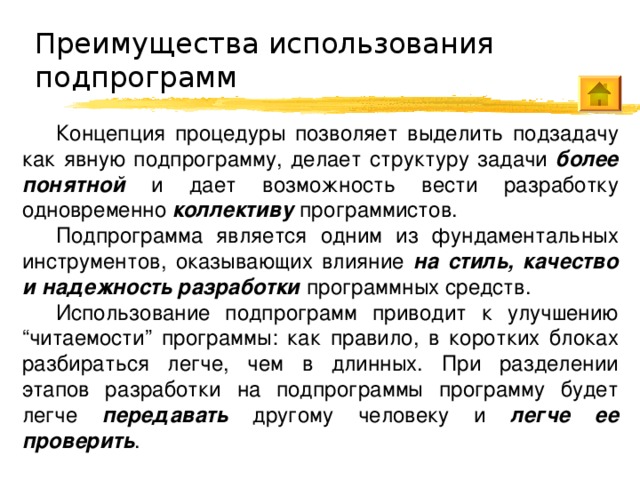 Преимущества использования подпрограмм Концепция процедуры позволяет выделить подзадачу как явную подпрограмму, делает структуру задачи более понятной и дает возможность вести разработку одновременно коллективу программистов. Подпрограмма является одним из фундаментальных инструментов, оказывающих влияние на стиль, качество и надежность разработки программных средств. Использование подпрограмм приводит к улучшению “читаемости” программы: как правило, в коротких блоках разбираться легче, чем в длинных. При разделении этапов разработки на подпрограммы программу будет легче передавать другому человеку и легче ее проверить . 