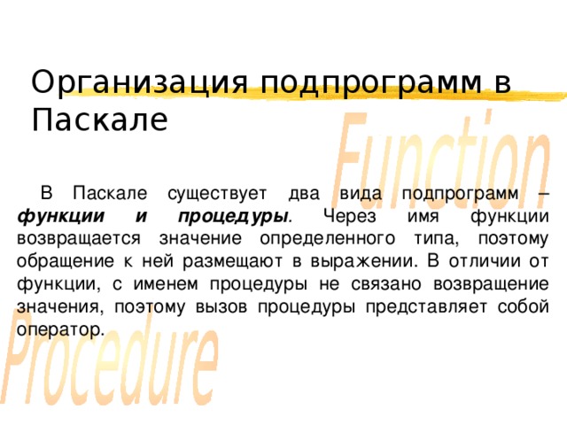 Организация подпрограмм в Паскале В Паскале существует два вида подпрограмм – функции и процедуры . Через имя функции возвращается значение определенного типа, поэтому обращение к ней размещают в выражении. В отличии от функции, с именем процедуры не связано возвращение значения, поэтому вызов процедуры представляет собой оператор. 