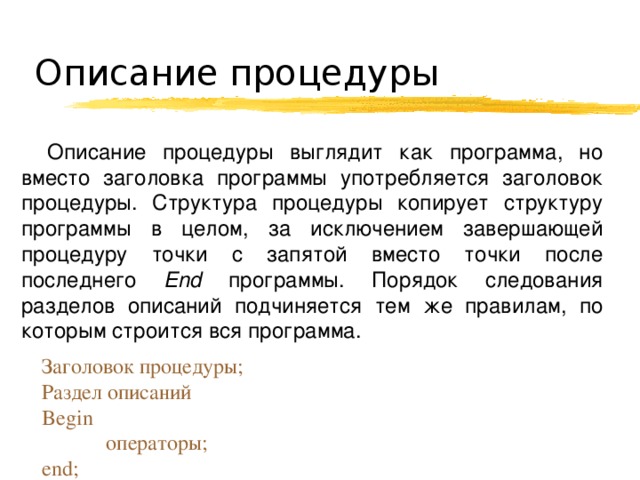 Описание процедуры Описание процедуры выглядит как программа, но вместо заголовка программы употребляется заголовок процедуры. Структура процедуры копирует структуру программы в целом, за исключением завершающей процедуру точки с запятой вместо точки после последнего End программы. Порядок следования разделов описаний подчиняется тем же правилам, по которым строится вся программа. Заголовок процедуры; Раздел описаний Begin  операторы; end; 