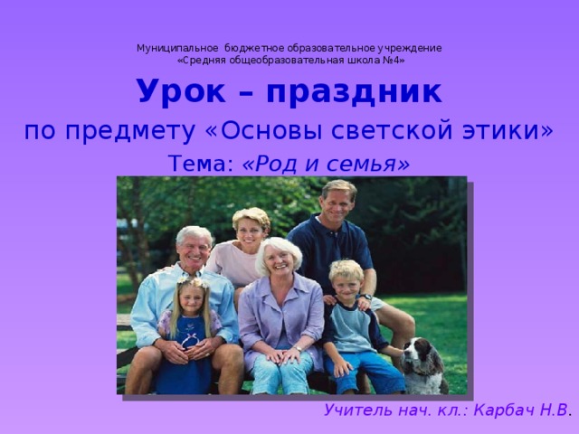 Муниципальное бюджетное образовательное учреждение  «Средняя общеобразовательная школа №4» Урок – праздник  по предмету «Основы светской этики» Тема: «Род и семья»        Учитель нач. кл.: Карбач Н.В .  