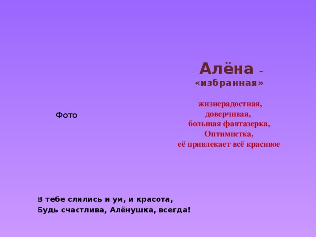      Алёна  –  «избранная»    жизнерадостная,  доверчивая,  большая фантазерка,  Оптимистка,  её привлекает всё красивое   Фото   В тебе слились и ум, и красота, Будь счастлива, Алёнушка, всегда! 