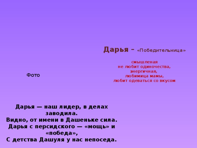       Дарья – «Победительница»   смышленая  не любит одиночества,  энергичная,  любимица мамы,  любит одеваться со вкусом     Фото Дарья — наш лидер, в делах заводила. Видно, от имени в Дашеньке сила. Дарья с персидского —  « мощь » и « победа » , С детства Дашуля у нас непоседа. 