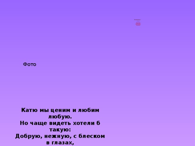          Екатерина –   «чистая»    царское имя,  запасливая,  нерешительная,  фантазёрка,  смышлёная   Фото Катю мы ценим и любим любую. Но чаще видеть хотели б такую: Добрую, нежную, с блеском в глазах, Бабочкой легкой в цветущих цветах. 