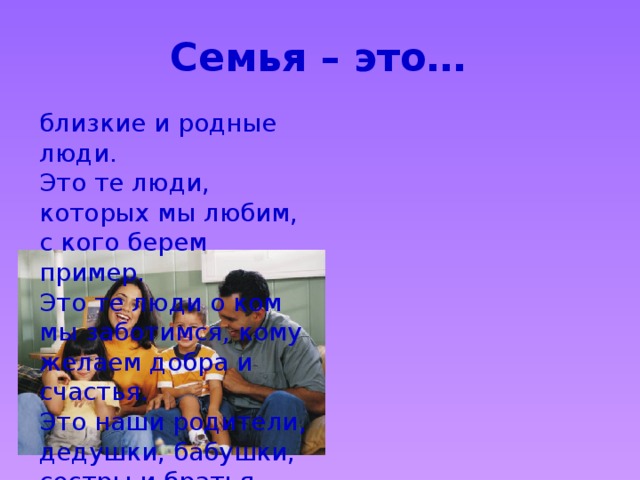 Семья – это… близкие и родные люди. Это те люди, которых мы любим, с кого берем пример. Это те люди о ком мы заботимся, кому желаем добра и счастья. Это наши родители, дедушки, бабушки, сестры и братья. 