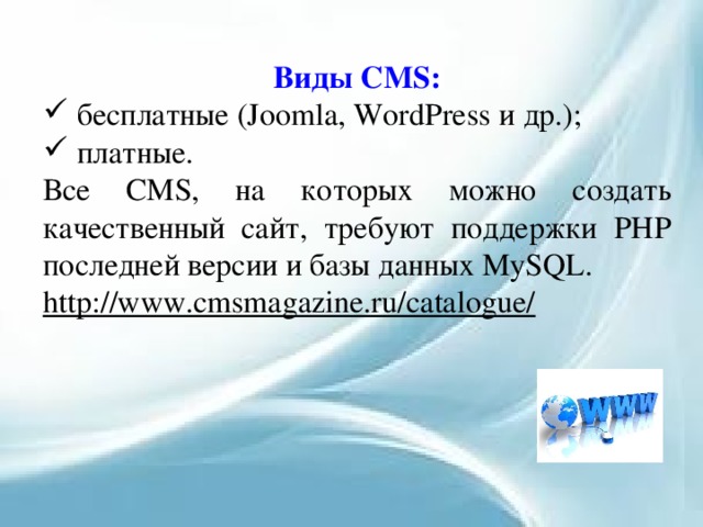 Виды CMS:  бесплатные (Joomla, WordPress и др.);  платные. Все CMS, на которых можно создать качественный сайт, требуют поддержки PHP последней версии и базы данных MySQL. http://www.cmsmagazine.ru/catalogue/  