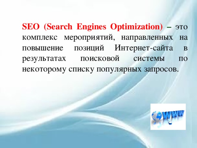SEO (Search Engines Optimization) – это комплекс мероприятий, направленных на повышение позиций Интернет-сайта в результатах поисковой системы по некоторому списку популярных запросов. 