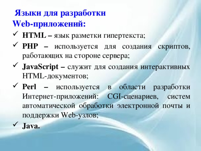   Языки для разработки Web-приложений: HTML – язык разметки гипертекста; PHP – используется для создания скриптов, работающих на стороне сервера; JavaScript – служит для создания интерактивных HTML-документов; Perl – используется в области разработки Интернет-приложений: CGI-сценариев, систем автоматической обработки электронной почты и поддержки Web-узлов; Java. 