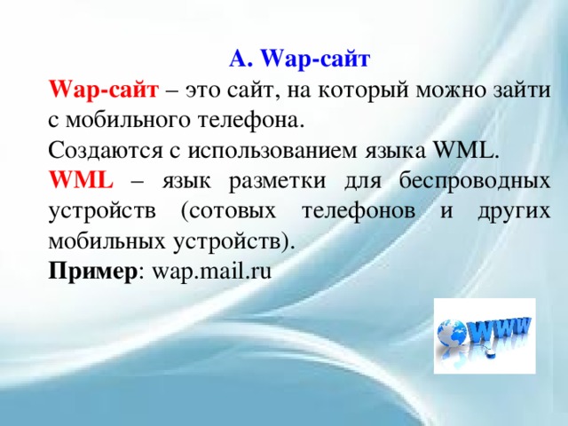 А. Wap-сайт Wap-сайт – это сайт, на который можно зайти с мобильного телефона. Создаются с использованием языка WML. WML – язык разметки для беспроводных устройств (сотовых телефонов и других мобильных устройств). Пример : wap.mail.ru 