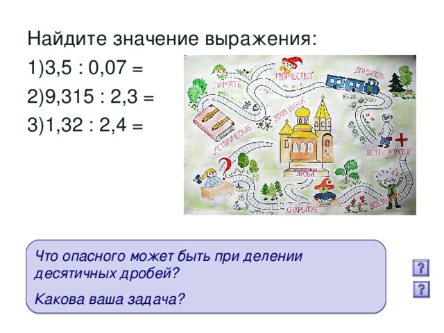 Найдите значение выражения: 3,5 : 0,07 = 9,315 : 2,3 = 1,32 : 2,4 = Что опасного может быть при делении десятичных дробей?  Какова ваша задача?