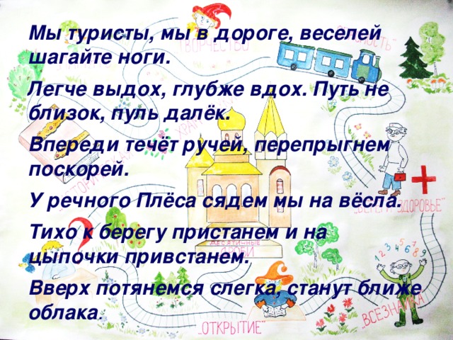 Мы туристы, мы в дороге, веселей шагайте ноги.  Легче выдох, глубже вдох. Путь не близок, пуль далёк.  Впереди течёт ручей, перепрыгнем поскорей.  У речного Плёса сядем мы на вёсла.  Тихо к берегу пристанем и на цыпочки привстанем.  Вверх потянемся слегка, станут ближе облака .