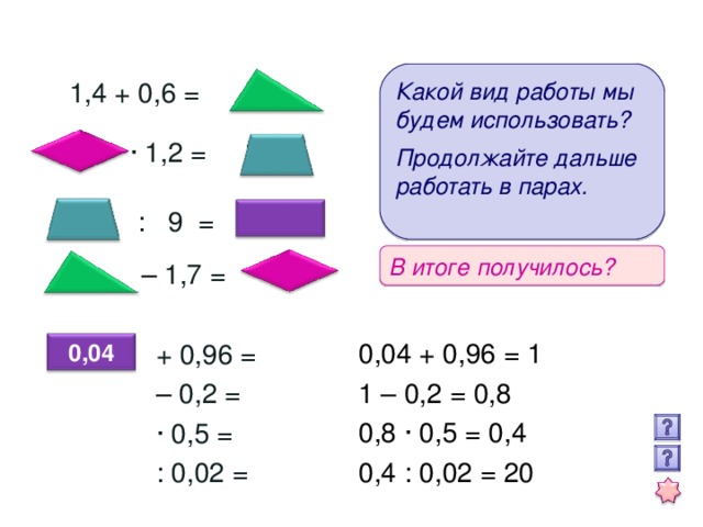 Какой вид работы мы будем использовать?  Продолжайте дальше работать в парах.  1,4 + 0,6 = · 1,2 =  : 9 = В итоге получилось? – 1,7 = 0,04 + 0,96 = 1 1 – 0,2 = 0,8 0,8 · 0,5 = 0,4 0,4 : 0,02 = 20  + 0,96 =  – 0,2 =  · 0,5 =  : 0,02 = 0,04