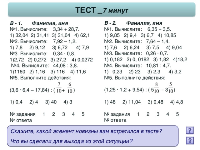 ТЕСТ _ 7 минут В - 2. Фамилия, имя № 1. Вычислите: 6,35 + 3,5. 1) 9,85 2) 9,4 3) 6,7 4) 10,85 № 2. Вычислите: 7,64 – 1,4. 1) 7,6 2) 6,24 3) 7,5 4) 9,04 № 3. Вычислите: 0,26 · 0,7. 1) 0,182 2) 0, 0182 3) 1,82 4)18,2 № 4. Вычислите: 10,81 : 4,7. 0,23 2) 23 3) 2,3 4) 3,2 № 5. Выполните действия: (1,25 · 1,2 + 9,54) : ( 5 - 3 ) 1) 48 2) 11,04 3) 0,48 4) 4,8 № задания 1 2 3 4 5 № ответа В - 1. Фамилия, имя № 1. Вычислите: 3,34 + 28,7. 1) 32,04 2) 31,41 3) 31,04 4) 62,1 № 2. Вычислите: 7,92 – 1,2. 1) 7,8 2) 9,12 3) 6,72 4) 7,9 № 3. Вычислите: 0,34 · 0,8. 1)2,72 2) 0,272 3) 27,2 4) 0,0272 № 4. Вычислите: 44,08 : 3,8. 1)1160 2) 1,16 3) 116 4) 11,6 № 5. Выполните действия: (3,6 · 6,4 – 17,84) : ( + ) 1) 0,4 2) 4 3) 40 4) 3 № задания 1 2 3 4 5 № ответа Скажите, какой элемент новизны вам встретился в тесте?  Что вы сделали для выхода из этой ситуации?