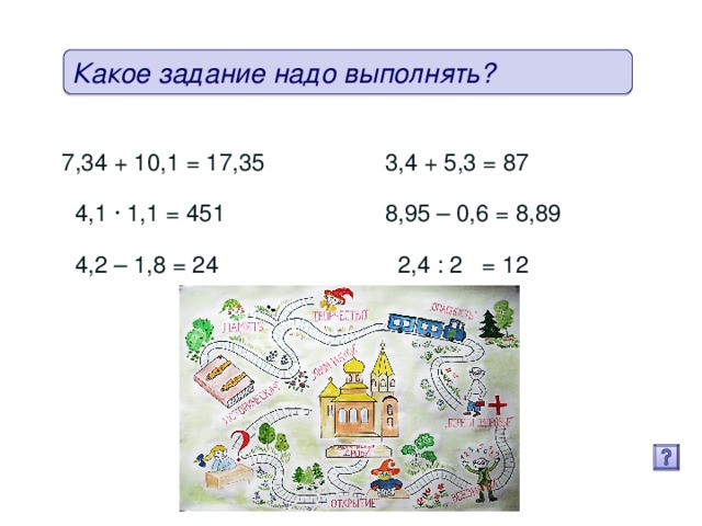 Какое задание надо выполнять? 7,34 + 10,1 = 17,35 (17,44) 3,4 + 5,3 = 87 (8,7)  4,1 · 1,1 = 451 (4,51) 8,95 – 0,6 = 8,89 (8,35)   4,2 – 1,8 = 24 (2,4) 2,4 : 2 = 12 (1,2)