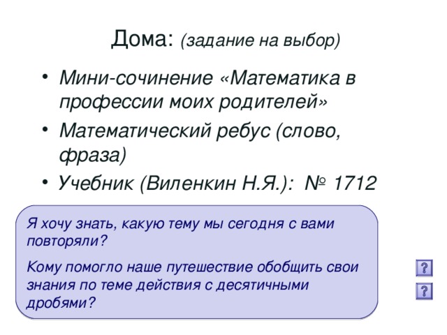 Дома: (задание на выбор) Мини-сочинение «Математика в профессии моих родителей» Математический ребус (слово, фраза) Учебник (Виленкин Н.Я.): № 1712  Я хочу знать, какую тему мы сегодня с вами повторяли?  Кому помогло наше путешествие обобщить свои знания по теме действия с десятичными дробями?