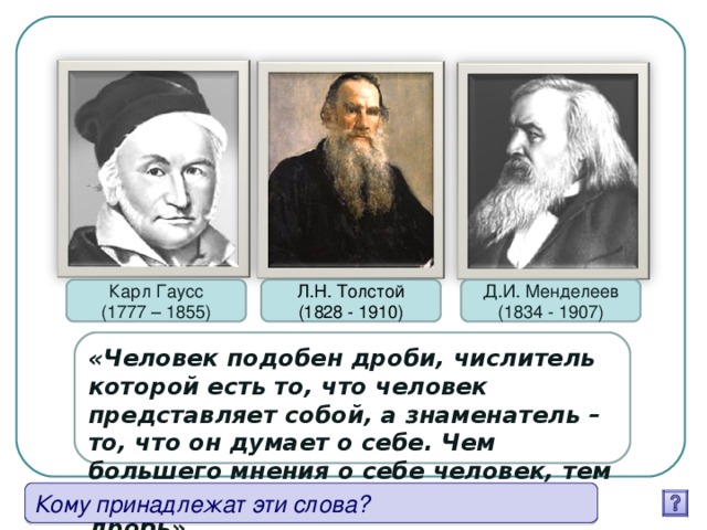 Карл Гаусс (1777 – 1855) Л.Н. Толстой (1828 - 1910) Д.И. Менделеев (1834 - 1907) «Человек подобен дроби, числитель которой есть то, что человек представляет собой, а знаменатель – то, что он думает о себе. Чем большего мнения о себе человек, тем больше знаменатель, тем меньше дробь». Кому принадлежат эти слова?